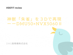 【VIDEFIT review】神獣「朱雀」を３Dで再現ーーDMU50×NVX5060Ⅱ