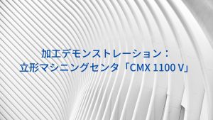 加工デモンストレーション：立形マシニングセンタ「CMX 1100 V」