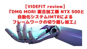 【VIDEFIT review】 『DMG MORI 複合加工機 NTX 500と自動化システムIMTRによるフレームワークの切り離し加工』